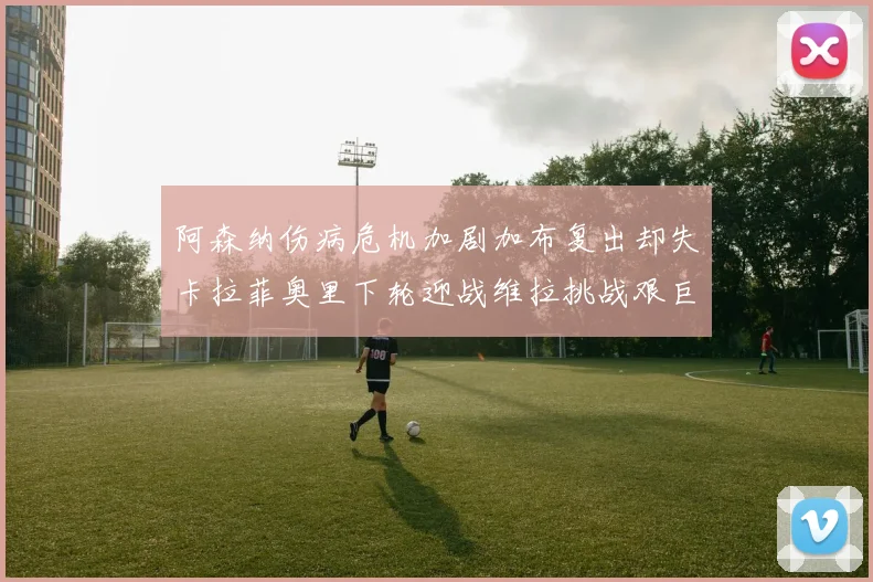 阿森纳伤病危机加剧加布复出却失卡拉菲奥里下轮迎战维拉挑战艰巨