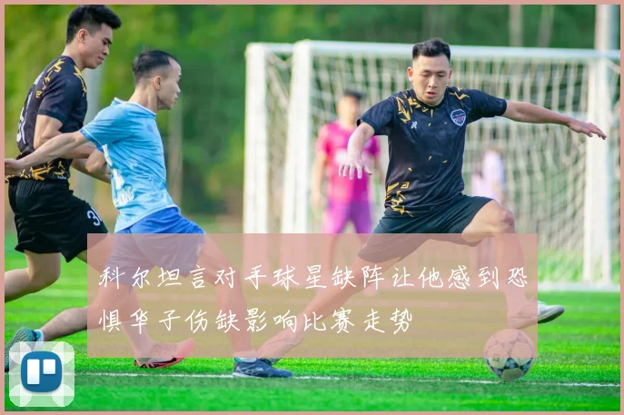 科尔坦言对手球星缺阵让他感到恐惧华子伤缺影响比赛走势