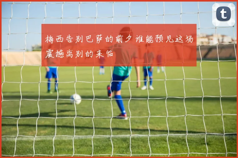 梅西告别巴萨的前夕谁能预见这场震撼离别的来临