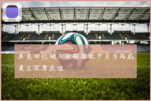 库克回忆湖人快船宿敌岁月与路威建立深厚友谊