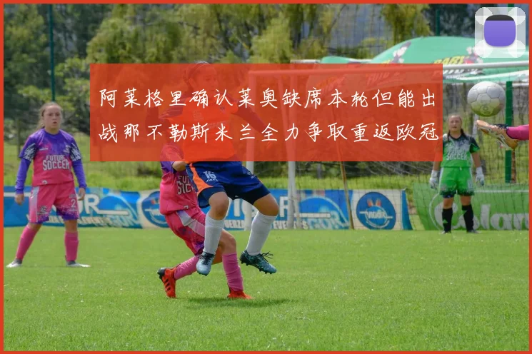 阿莱格里确认莱奥缺席本轮但能出战那不勒斯米兰全力争取重返欧冠资格