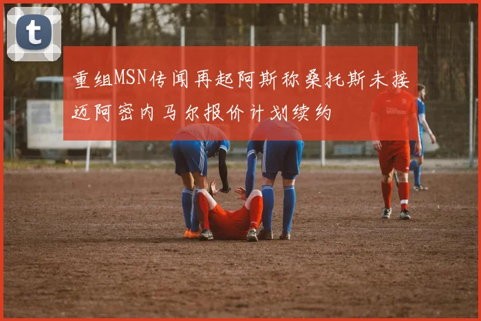 重组MSN传闻再起阿斯称桑托斯未接迈阿密内马尔报价计划续约
