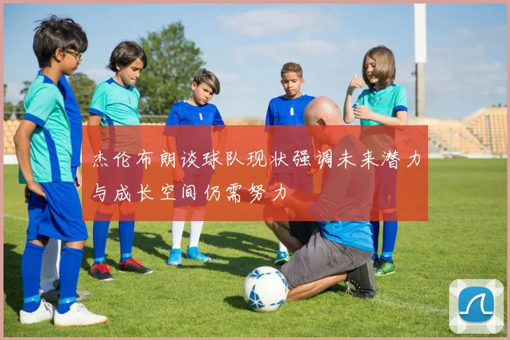 杰伦布朗谈球队现状强调未来潜力与成长空间仍需努力