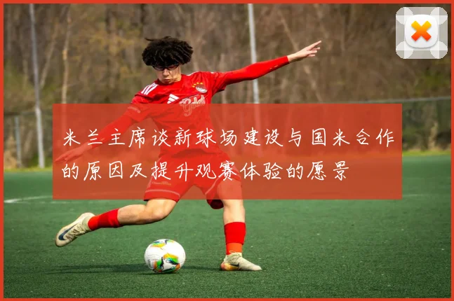 米兰主席谈新球场建设与国米合作的原因及提升观赛体验的愿景