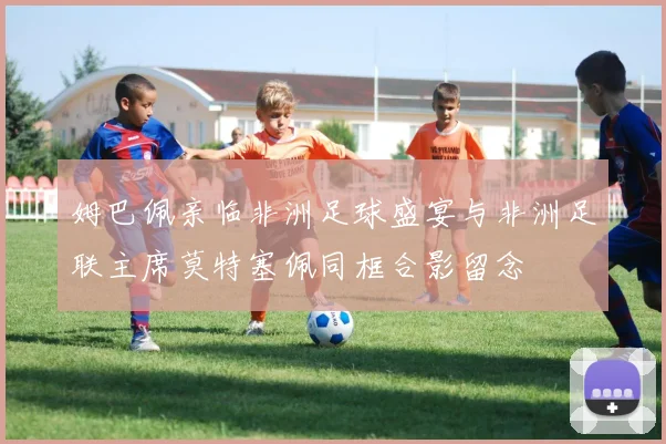姆巴佩亲临非洲足球盛宴与非洲足联主席莫特塞佩同框合影留念