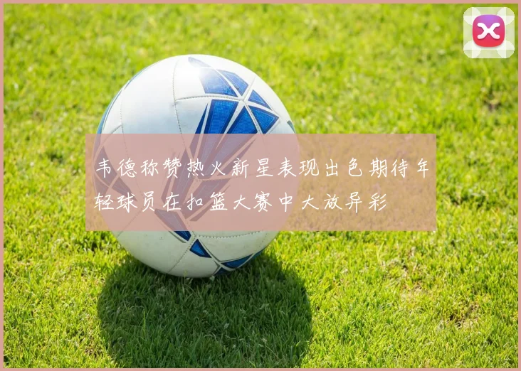 韦德称赞热火新星表现出色期待年轻球员在扣篮大赛中大放异彩