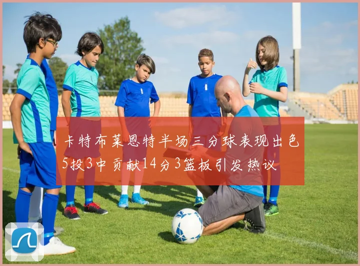 卡特布莱恩特半场三分球表现出色5投3中贡献14分3篮板引发热议