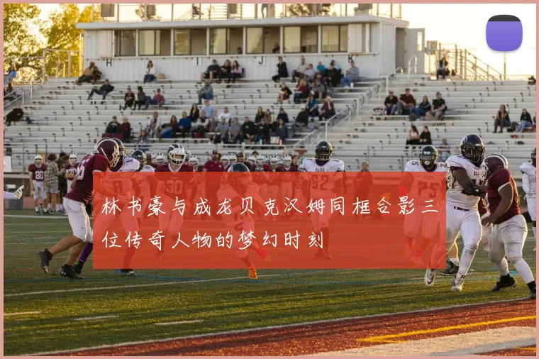 林书豪与成龙贝克汉姆同框合影三位传奇人物的梦幻时刻