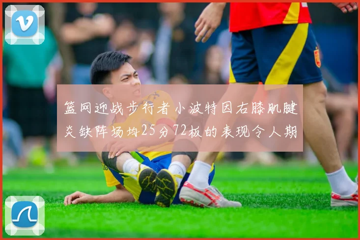 篮网迎战步行者小波特因右膝肌腱炎缺阵场均25分72板的表现令人期待