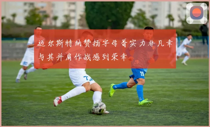 迈尔斯特纳赞扬字母哥实力非凡幸与其并肩作战感到荣幸
