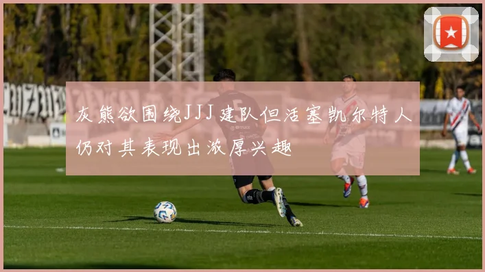 灰熊欲围绕JJJ建队但活塞凯尔特人仍对其表现出浓厚兴趣