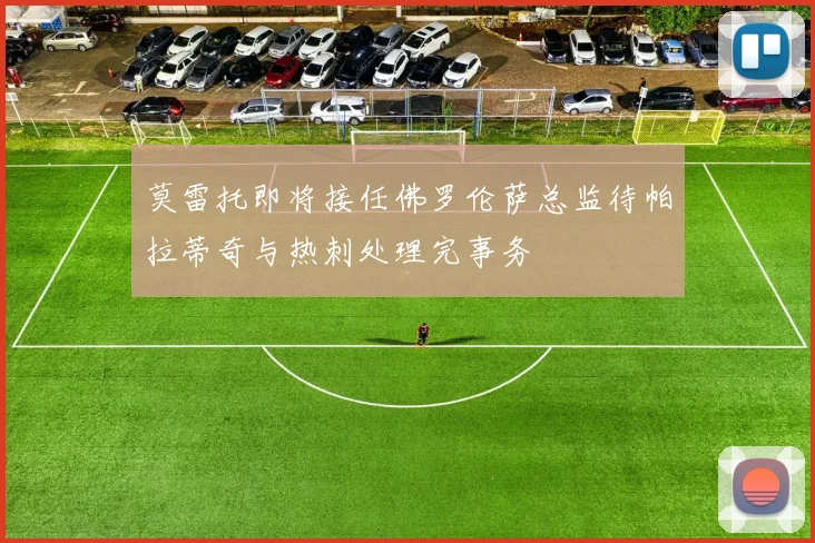 莫雷托即将接任佛罗伦萨总监待帕拉蒂奇与热刺处理完事务