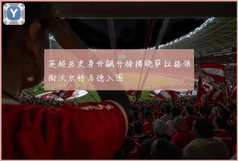 英超历史身价飙升榜揭晓萨拉赫领衔沃尔特马德入围