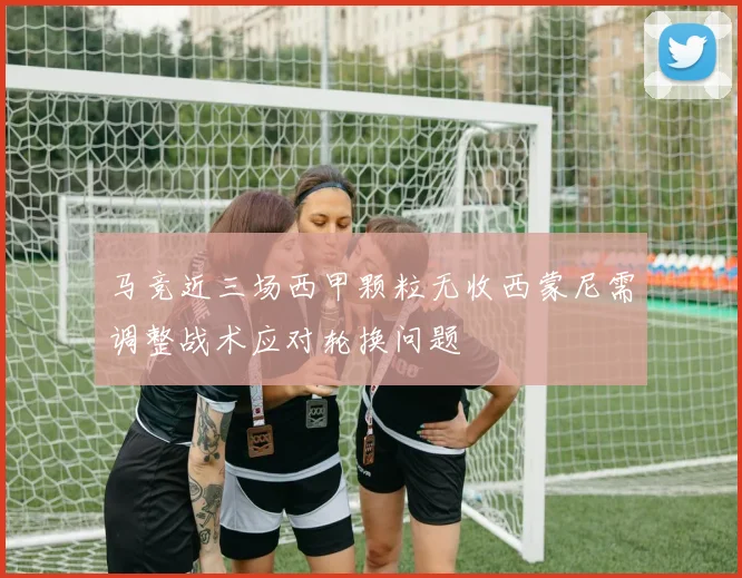 马竞近三场西甲颗粒无收西蒙尼需调整战术应对轮换问题