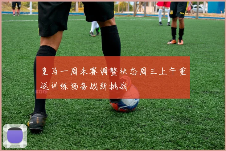 皇马一周未赛调整状态周三上午重返训练场备战新挑战