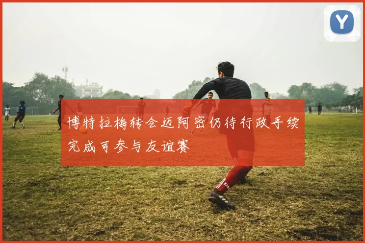 博特拉梅转会迈阿密仍待行政手续完成可参与友谊赛