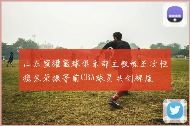 山东蜜獾篮球俱乐部主教练王汝恒携朱荣振等前CBA球员共创辉煌