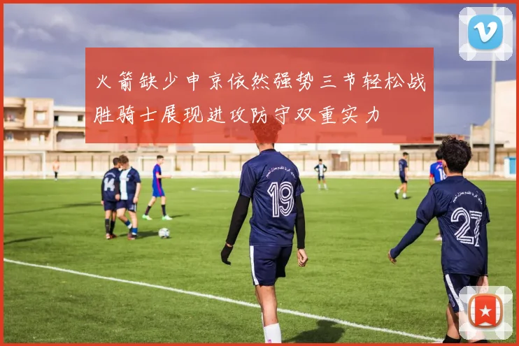 火箭缺少申京依然强势三节轻松战胜骑士展现进攻防守双重实力