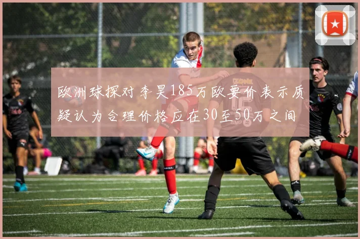欧洲球探对李昊185万欧要价表示质疑认为合理价格应在30至50万之间