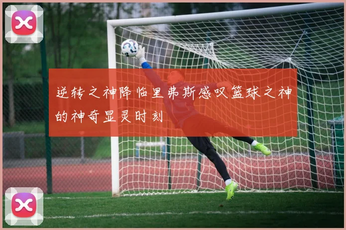 逆转之神降临里弗斯感叹篮球之神的神奇显灵时刻