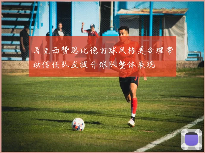 马克西赞恩比德打球风格更合理带动信任队友提升球队整体表现
