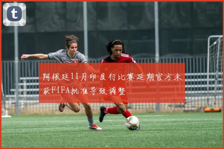 阿根廷11月印度行比赛延期官方未获FIFA批准导致调整