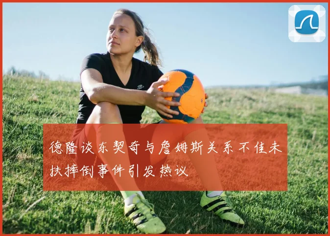 德隆谈东契奇与詹姆斯关系不佳未扶摔倒事件引发热议