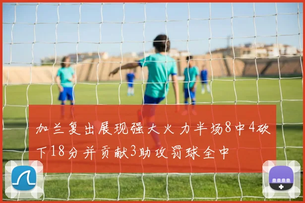 加兰复出展现强大火力半场8中4砍下18分并贡献3助攻罚球全中
