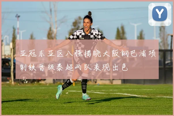 亚冠东亚区八强揭晓大阪钢巴浦项制铁晋级泰超两队表现出色