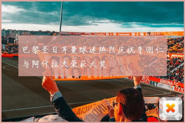 巴黎圣日耳曼球迷热烈庆祝李刚仁与阿什拉夫荣获大奖