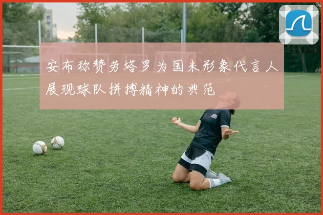 安布称赞劳塔罗为国米形象代言人展现球队拼搏精神的典范