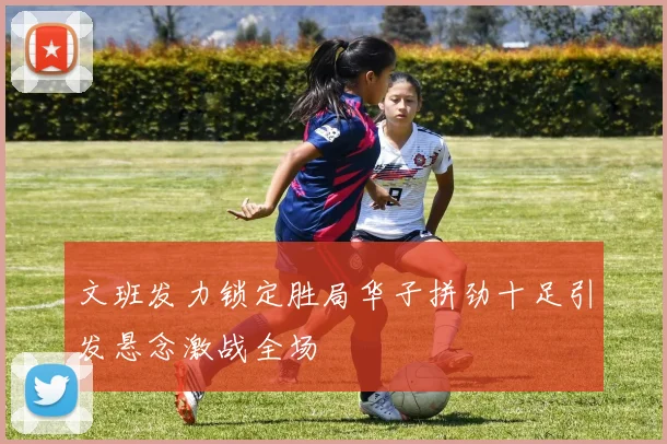 文班发力锁定胜局华子拼劲十足引发悬念激战全场