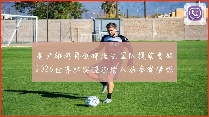 高卢雄鸡再创辉煌法国队提前晋级2026世界杯实现连续八届参赛梦想