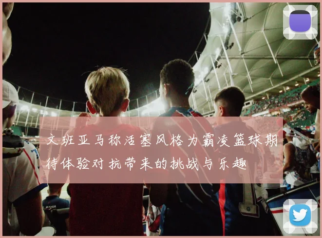 文班亚马称活塞风格为霸凌篮球期待体验对抗带来的挑战与乐趣