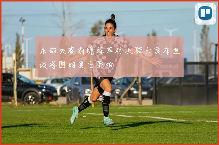 东部决赛前瞻绿军对决骑士莫布里谈塔图姆复出影响