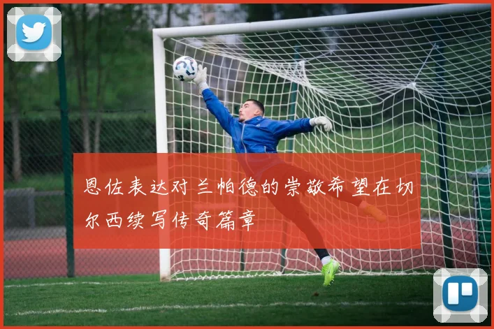 恩佐表达对兰帕德的崇敬希望在切尔西续写传奇篇章