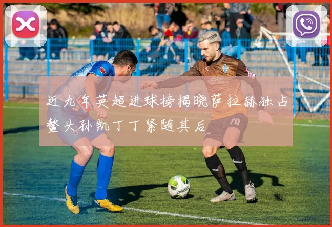 近九年英超进球榜揭晓萨拉赫独占鳌头孙凯丁丁紧随其后