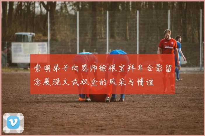 崇明弟子向恩师徐根宝拜年合影留念展现文武双全的风采与情谊